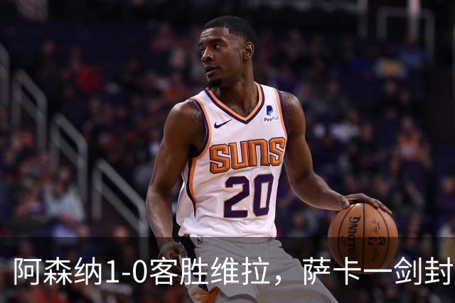 阿森纳1-0客胜维拉，萨卡一剑封喉，卡拉菲奥里连场献助攻